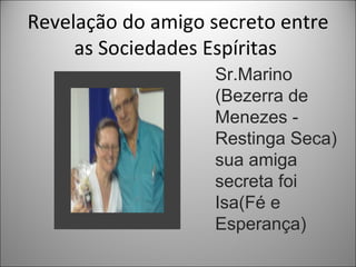 Revelação do amigo secreto entre
     as Sociedades Espíritas
                   Sr.Marino
                   (Bezerra de
                   Menezes -
                   Restinga Seca)
                   sua amiga
                   secreta foi
                   Isa(Fé e
                   Esperança)
 