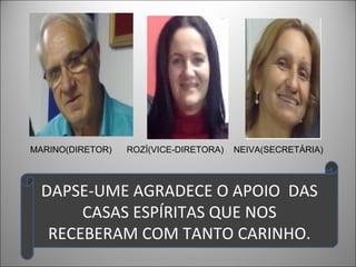 MARINO(DIRETOR)   ROZÍ(VICE-DIRETORA)   NEIVA(SECRETÁRIA)



  DAPSE-UME AGRADECE O APOIO DAS
       CASAS ESPÍRITAS QUE NOS
   RECEBERAM COM TANTO CARINHO.
 