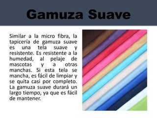 Gamuza Suave
Similar a la micro fibra, la
tapicería de gamuza suave
es una tela suave y
resistente. Es resistente a la
humedad, al pelaje de
mascotas y a otras
manchas. Si esta tela se
mancha, es fácil de limpiar y
se quita casi por completo.
La gamuza suave durará un
largo tiempo, ya que es fácil
de mantener.
 