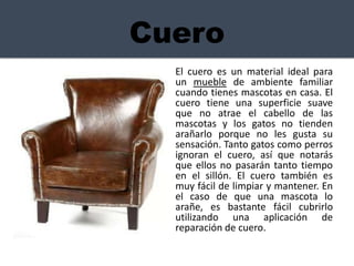 Cuero
El cuero es un material ideal para
un mueble de ambiente familiar
cuando tienes mascotas en casa. El
cuero tiene una superficie suave
que no atrae el cabello de las
mascotas y los gatos no tienden
arañarlo porque no les gusta su
sensación. Tanto gatos como perros
ignoran el cuero, así que notarás
que ellos no pasarán tanto tiempo
en el sillón. El cuero también es
muy fácil de limpiar y mantener. En
el caso de que una mascota lo
arañe, es bastante fácil cubrirlo
utilizando una aplicación de
reparación de cuero.
 