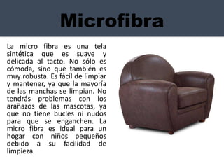 Microfibra
La micro fibra es una tela
sintética que es suave y
delicada al tacto. No sólo es
cómoda, sino que también es
muy robusta. Es fácil de limpiar
y mantener, ya que la mayoría
de las manchas se limpian. No
tendrás problemas con los
arañazos de las mascotas, ya
que no tiene bucles ni nudos
para que se enganchen. La
micro fibra es ideal para un
hogar con niños pequeños
debido a su facilidad de
limpieza.
 