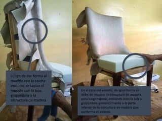 Luego de dar forma al
mueble con la colcha
espuma, se tapiza el
mueble con la tela,
grapandola a la
estructura de madera
En el caso del asiento, de igual forma se
debe de recubrir la estructura de madera,
para luego tapizar, estirando bien la tela y
grapandola posteriormente a la parte
inferior de la estructura en madera que
conforma el asiento.
 