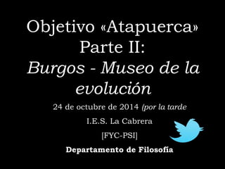 Objetivo «Atapuerca» 
Parte II: 
Burgos - Museo de la 
evolución 
24 de octubre de 2014 (por la tarde 
I 
I.E.S. La Cabrera 
[FYC-PSI] 
Departamento de Filosofía 
 
