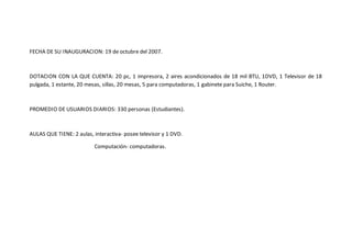 FECHA DE SU INAUGURACION: 19 de octubre del 2007. 
DOTACION CON LA QUE CUENTA: 20 pc, 1 impresora, 2 aires acondicionados de 18 mil BTU, 1DVD, 1 Televisor de 18 
pulgada, 1 estante, 20 mesas, sillas, 20 mesas, 5 para computadoras, 1 gabinete para Suiche, 1 Router. 
PROMEDIO DE USUARIOS DIARIOS: 330 personas (Estudiantes). 
AULAS QUE TIENE: 2 aulas, interactiva- posee televisor y 1 DVD. 
Computación- computadoras. 
 