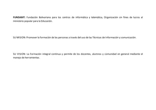 FUNDABIT: Fundación Bolivariana para los centros de informática y telemática, Organización sin fines de lucros al 
ministerio popular para la Educación. 
SU MISION: Promover la formación de las personas a través del uso de las Técnicas de Información y comunicación. 
SU VISION: La Formación integral continua y permite de los docentes, alumnos y comunidad en general mediante el 
manejo de herramientas. 
 