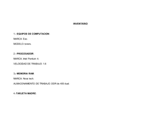 INVENTARIO 
1.- EQUIPOS DE COMPUTACION: 
MARCA: Exo. 
MODELO: toners. 
2.- PROCESADOR: 
MARCA: Intel Pentium 4. 
VELOCIDAD DE TRABAJO: 1.6 
3.- MEMORIA RAM: 
MARCA: Nova tech. 
ALMACENAMIENTO DE TRABAJO: DDR de 400 dual. 
4.-TARJETA MADRE: 
 