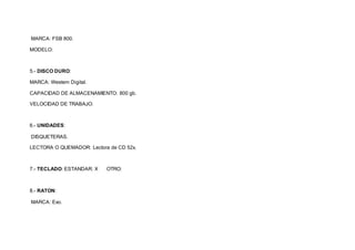 MARCA: FSB 800. 
MODELO: 
5.- DISCO DURO: 
MARCA: Westem Digital. 
CAPACIDAD DE ALMACENAMIENTO: 800 gb. 
VELOCIDAD DE TRABAJO: 
6.- UNIDADES: 
DISQUETERAS. 
LECTORA O QUEMADOR: Lectora de CD 52x. 
7.- TECLADO: ESTANDAR: X OTRO: 
8.- RATON: 
MARCA: Exo. 
 