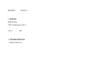 MECANICO: OPTICO: X 
9.- MONITOR: 
MARCA: Benq. 
TIPO: Pantalla plana LCD 15. 
LCD: X CRT: 
10: SISTEMA OPERATIVO: 
Canaima Versión 3.0 
. 
 