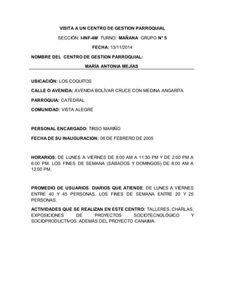 VISITA A UN CENTRO DE GESTION PARROQUIAL
SECCIÓN: I-INF-4M TURNO: MAÑANA GRUPO N° 5
FECHA: 13/11/2014
NOMBRE DEL CENTRO DE GESTION PARROQUIAL:
MARÍA ANTONIA MEJÍAS
UBICACIÓN: LOS COQUITOS
CALLE O AVENIDA: AVENIDA BOLÍVAR CRUCE CON MEDINA ANGARITA
PARROQUIA: CATEDRAL
COMUNIDAD: VISTA ALEGRE
PERSONAL ENCARGADO: TIRSO MARIÑO
FECHA DE SU INAUGURACION: 06 DE FEBRERO DE 2005
HORARIOS: DE LUNES A VIERNES DE 8:00 AM A 11:30 PM Y DE 2:00 PM A
6:00 PM. LOS FINES DE SEMANA (SÁBADOS Y DOMINGOS) DE 8:00 AM A
12:00 PM.
PROMEDIO DE USUARIOS DIARIOS QUE ATIENDE: DE LUNES A VIERNES
ENTRE 40 Y 45 PERSONAS. LOS FINES DE SEMANA ENTRE 20 Y 25
PERSONAS.
ACTIVIDADES QUE SE REALIZAN EN ESTE CENTRO: TALLERES, CHARLAS,
EXPOSICIONES DE PROYECTOS SOCIOTECNOLÓGICO Y
SOCIOPRODUCTIVOS ADEMÁS DEL PROYECTO CANAIMA.
 
