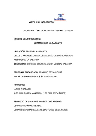 VISITA A UN INFOCENTRO
GRUPO Nº 5 SECCION: I-NF-4M FECHA: 12/11/2014
NOMBRE DEL INFOCENTRO:
LUZ MACHADO LA SABANITA
UBICACIÓN: SECTOR LA SABANITA
CALLE O AVENIDA: CALLE CUBA/AL LADO DE LOS BOMBEROS
PARROQUIA: LA SABANITA
COMUNIDAD: CONSEJO COMUNAL UNIÓN VECINAL SABANITA
PERSONAL ENCARGADO: ARNALDO BETANCOURT
FECHA DE SU INAUGURACION: MAYO DE 2007
HORARIOS:
LUNES A SÁBADO
(8:00 AM A 1:00 PM MAÑANA) – (1:00 PM 6:00 PM TARDE)
PROMEDIO DE USUARIOS DIARIOS QUE ATIENDE:
USUARIO PERMANENTE 15%.
USUARIO ESPORÁDICAMENTE 25% TURNO DE LA TARDE.
 