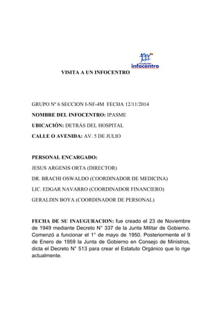 VISITA A UN INFOCENTRO
GRUPO Nº 6 SECCION I-NF-4M FECHA 12/11/2014
NOMBRE DEL INFOCENTRO: IPASME
UBICACIÓN: DETRÁS DEL HOSPITAL
CALLE O AVENIDA: AV. 5 DE JULIO
PERSONAL ENCARGADO:
JESUS ARGENIS ORTA (DIRECTOR)
DR. BRACHI OSWALDO (COORDINADOR DE MEDICINA)
LIC. EDGAR NAVARRO (COORDINADOR FINANCIERO)
GERALDIN BOYA (COORDINADOR DE PERSONAL)
FECHA DE SU INAUGURACION: fue creado el 23 de Noviembre
de 1949 mediante Decreto N° 337 de la Junta Militar de Gobierno.
Comenzó a funcionar el 1° de mayo de 1950. Posteriormente el 9
de Enero de 1959 la Junta de Gobierno en Consejo de Ministros,
dicta el Decreto N° 513 para crear el Estatuto Orgánico que lo rige
actualmente.
 