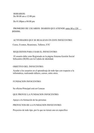 HORARIOS:
De 08:00 am a 12:00 pm
De 01:00pm a 04:00 pm
PROMEDIO DE USUARIOS DIARIOS QUE ATIENDE entre 80 a 120
personas
ACTIVIDADES QUE SE REALIZAN EN ESTE INFOCENTRO:
Curso, Eventos, Reuniones, Talleres, ETC
REQUISITOS PARA USAR EL INFOCENTRO:
El usuario debe estar Registrado en la página Sistema Gestión Social
Infocentro (SGSI) con la Cedula de identidad.
OBJETIVO DEL INFOCENTRO:
Ayudar a los usuarios en el aprendizaje de todo tipo con respecto a la
informática, realizando talleres, cursos, entre otros.
FUNDACION INFOCENTRO:
Su oficina Principal está en Caracas
QUE PROVEE LA FUNDACION INFOCENTRO:
Apoyo a la formación de las personas
PROYECTOS DE LA FUNDACION INFOCENTRO:
Proyectos de todo tipo, por lo que no tienen uno en especifico
 