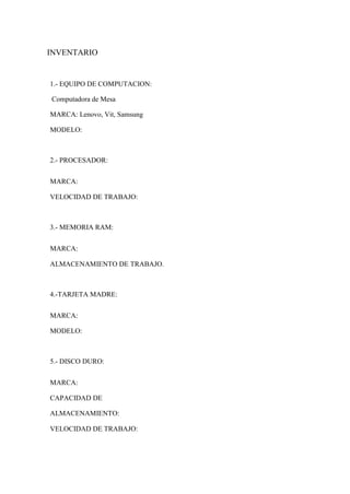 INVENTARIO
1.- EQUIPO DE COMPUTACION:
Computadora de Mesa
MARCA: Lenovo, Vit, Samsung
MODELO:
2.- PROCESADOR:
MARCA:
VELOCIDAD DE TRABAJO:
3.- MEMORIA RAM:
MARCA:
ALMACENAMIENTO DE TRABAJO.
4.-TARJETA MADRE:
MARCA:
MODELO:
5.- DISCO DURO:
MARCA:
CAPACIDAD DE
ALMACENAMIENTO:
VELOCIDAD DE TRABAJO:
 