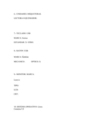 6.- UNIDADES: DISQUETERAS.
LECTORA O QUEMADOR:
7.- TECLADO: USB
MARCA: Genius
ESTANDAR: X OTRO:
8.- RATON: USB
MARCA: Genius
MECANICO: OPTICO: X
9.- MONITOR: MARCA:
Lenovo
TIPO:
LCD:
CRT:
10: SISTEMA OPERATIVO: Linux
Canaima 5.0
 