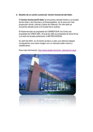 2. Gestión de un centro comercial: Centro Comercial del Saler.

   El Centro Comercial El Saler se encuentra ubicado frente a La Ciudad
   de las Artes y las Ciencias y el Oceanográfico, en la zona con más
   proyección social, cultural y lúdica de Valencia. Por otro lado se
   encuentra situado junto a la Ciudad de la Justicia.

   El Hipermercado es propiedad de CARREFOUR, los Cines son
   propiedad de CINES ABC, el local de C&A es propiedad de dicha firma,
   y el resto de locales pertenecen a METROVACESA.

   En abril del 2001, en el Centro se llevo a cabo una reforma integral,
   consiguiendo una nueva imagen con un marcado estilo marino y
   mediterráneo.

   Para más información: http://www.elsaler.es/centro_descripcion.aspx
 