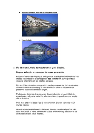    Museo de las Ciencias: Principe Felipe.




         Hemisfèric.




3. Día 28 de abril. Visita del Albufera Parc y del Bioparc .

   Bioparc Valencia: un zoológico de nueva generación

   Bioparc Valencia es un parque zoológico de nueva generación que ha sido
   creado basándose en el concepto de zoo-inmersión, sumergiendo al
   visitante totalmente en los hábitats salvajes.

   Bioparc Valencia está comprometido con la conservación de los animales,
   así como con la educación y la concienciación sobre la necesidad de
   preservar sus ecosistemas de origen.

   Participa en decenas de programas de reproducción en cautividad de
   especies en peligro de extinción, al mismo tiempo que ofrece una amplia
   oferta didáctica.

   Pero más allá de la ética y de la conservación, Bioparc Valencia es un
   mundo mágico.

   Que ofrece experiencias emocionantes en cada recodo del parque y en
   cada minuto de la visita. Donde uno puede aventurarse y descubrir a los
   animales salvajes y sus hábitats.
 