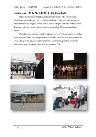 Bárbara Gomes 29/04/2013 Agrupamento de Escolas de Moure e Ribeira do Neiva
10 Visita a Witham - Inglaterra
Quinta-feira – 25 de Abril de 2013 – O último dia 
O pior dia de todos! Acordei, acabei de fazer a mala e fui para a escola.
Despedi-me da Mrs Hayes, chorei e deixei-a a chorar. Estivemos a aproveitar os
últimos momentos naquela escola, com os nossos amigos; foi triste. Perto da hora
de partir, estivemos ainda a jogar ao jogo tradicional do Chipre, com todos os
alunos.
Quando o autocarro que nos levou para o aeroporto chegou, começou toda a
gente a chorar, até os rapazes que se tentavam fazer de fortes, não aguentaram. No
aeroporto aproveitei para comprar as últimas lembranças, pois não tive muito
tempo para isso. Chegámos a Portugal por volta das 22h.
 