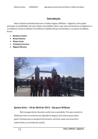 Bárbara Gomes 29/04/2013 Agrupamento de Escolas de Moure e Ribeira do Neiva
2 Visita a Witham - Inglaterra
Introdução
Neste relatório pretendo descrever a minha viagem a Witham – Inglaterra. Para poder
participar na mobilidade, tive que realizar um trabalho sobre o que mais me fascinava na Inglaterra, e
os melhores seriam escolhidos. Os melhores trabalhos foram encontrados, e os alunos escolhidos
foram:
 Bárbara Gomes
 Bruno Duarte
 Diana Costa
 Cristiana Ferreira
 Miguel Oliveira
Quinta-feira – 18 de Abril de 2013 – Ida para Witham
Mal consegui dormir durante a noite com a ansiedade. Tive que acordar às
5h20 para estar na escola às seis. Quando lá cheguei, já lá estava quase toda a
gente. Partimos para o aeroporto Sá Carneiro, no Porto; quem nos levou foi o
senhor Nuno, na carrinha do rancho!
 