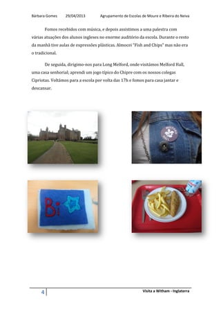 Bárbara Gomes 29/04/2013 Agrupamento de Escolas de Moure e Ribeira do Neiva
4 Visita a Witham - Inglaterra
Fomos recebidos com música, e depois assistimos a uma palestra com
várias atuações dos alunos ingleses no enorme auditório da escola. Durante o resto
da manhã tive aulas de expressões plásticas. Almocei “Fish and Chips” mas não era
o tradicional.
De seguida, dirigimo-nos para Long Melford, onde visitámos Melford Hall,
uma casa senhorial; aprendi um jogo típico do Chipre com os nossos colegas
Cipriotas. Voltámos para a escola por volta das 17h e fomos para casa jantar e
descansar.
 