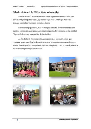 Bárbara Gomes 29/04/2013 Agrupamento de Escolas de Moure e Ribeira do Neiva
5 Visita a Witham - Inglaterra
Sábado – 20 Abril de 2013 – Visita a Cambridge
Acordei às 7h30, preparei-me e fui tomar o pequeno-almoço - leite com
cereais. Dirigi-me para a escola, e partimos logo para Cambridge. Nesse dia
comecei a socializar mais com os outros alunos.
Fizemos um piquenique, mas eu não gostei muito, havia uma sandes com
queijo e scones com uvas passas, um pouco esquisito. Tivemos uma visita guiada à
“Queens College”, e a outros sítios de Cambridge.
Ao fim da tarde fizemos punting, um passeio de barco; o homem que
remava o barco era o Charlie. Durante o passeio perdemos o remo, mas depois o
senhor do outro barco conseguiu recuperá-lo. Chegámos a casa às 21h15, porque o
autocarro chegou um pouco atrasado.
 