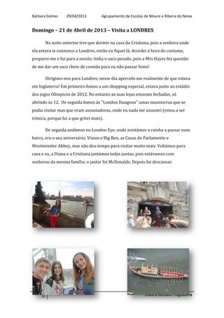 Bárbara Gomes 29/04/2013 Agrupamento de Escolas de Moure e Ribeira do Neiva
6 Visita a Witham - Inglaterra
Domingo – 21 de Abril de 2013 – Visita a LONDRES
Na noite anterior tive que dormir na casa da Cristiana, pois a senhora onde
ela estava ia connosco a Londres, então eu fiquei lá. Acordei à hora do costume,
preparei-me e fui para a escola; tinha o saco pesado, pois a Mrs Hayes fez questão
de me dar um saco cheio de comida para eu não passar fome!
Dirigimo-nos para Londres; nesse dia apercebi-me realmente de que estava
em Inglaterra! Em primeiro fomos a um shopping especial, estava junto ao estádio
dos jogos Olímpicos de 2012. No entanto as suas lojas estavam fechadas, só
abrindo às 12. De seguida fomos às “London Dungeon” umas masmorras que se
podia visitar mas que eram assustadoras, onde eu nada me assustei (estou a ser
irónica, porque fui a que gritei mais).
De seguida andámos no London Eye, onde avistámos a rainha a passar num
barco, era o seu aniversário. Vimos o Big Ben, as Casas do Parlamento e
Westminster Abbey, mas não deu tempo para visitar muito mais. Voltámos para
casa e eu, a Diana e a Cristiana jantámos todas juntas, pois estávamos com
senhoras da mesma família; o jantar foi McDonalds. Depois fui descansar.
 