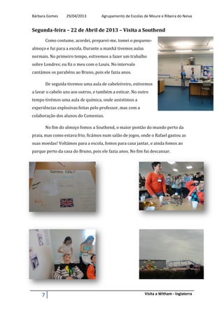 Bárbara Gomes 29/04/2013 Agrupamento de Escolas de Moure e Ribeira do Neiva
7 Visita a Witham - Inglaterra
Segunda-feira – 22 de Abril de 2013 – Visita a Southend
Como costume, acordei, preparei-me, tomei o pequeno-
almoço e fui para a escola. Durante a manhã tivemos aulas
normais. No primeiro tempo, estivemos a fazer um trabalho
sobre Londres; eu fiz o meu com o Louis. No intervalo
cantámos os parabéns ao Bruno, pois ele fazia anos.
De seguida tivemos uma aula de cabeleireiro, estivemos
a lavar o cabelo uns aos outros, e também a esticar. No outro
tempo tivémos uma aula de química, onde assistimos a
experiências explosivas feitas pelo professor, mas com a
colaboração dos alunos do Comenius.
No fim do almoço fomos a Southend, o maior pontão do mundo perto da
praia, mas como estava frio, ficámos num salão de jogos, onde o Rafael gastou as
suas moedas! Voltámos para a escola, fomos para casa jantar, e ainda fomos ao
parque perto da casa do Bruno, pois ele fazia anos. No fim fui descansar.
 