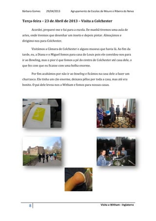 Bárbara Gomes 29/04/2013 Agrupamento de Escolas de Moure e Ribeira do Neiva
8 Visita a Witham - Inglaterra
Terça-feira – 23 de Abril de 2013 – Visita a Colchester
Acordei, preparei-me e fui para a escola. De manhã tivemos uma aula de
artes, onde tivemos que desenhar um inseto e depois pintar. Almoçámos e
dirigimo-nos para Colchester.
Visitámos a Câmara de Colchester e alguns museus que havia lá. Ao fim da
tarde, eu, a Diana e o Miguel fomos para casa do Louis pois ele convidou-nos para
ir ao Bowling, mas o pior é que fomos a pé do centro de Colchester até casa dele, o
que fez com que eu ficasse com uma bolha enorme.
Por fim acabámos por não ir ao bowling e ficámos na casa dele a fazer um
churrasco. Ele tinha um cão enorme, deixava pêlos por toda a casa, mas até era
bonito. O pai dele levou-nos a Witham e fomos para nossas casas.
 