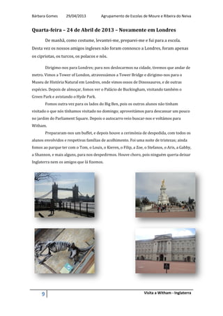 Bárbara Gomes 29/04/2013 Agrupamento de Escolas de Moure e Ribeira do Neiva
9 Visita a Witham - Inglaterra
Quarta-feira – 24 de Abril de 2013 – Novamente em Londres
De manhã, como costume, levantei-me, preparei-me e fui para a escola.
Desta vez os nossos amigos ingleses não foram connosco a Londres, foram apenas
os cipriotas, os turcos, os polacos e nós.
Dirigimo-nos para Londres; para nos deslocarmos na cidade, tivemos que andar de
metro. Vimos a Tower of London, atravessámos a Tower Bridge e dirigimo-nos para o
Museu de História Natural em Londres, onde vimos ossos de Dinossauros, e de outras
espécies. Depois de almoçar, fomos ver o Palácio de Buckingham, visitando também o
Green Park e avistando o Hyde Park.
Fomos outra vez para os lados do Big Ben, pois os outros alunos não tinham
visitado o que nós tínhamos visitado no domingo; aproveitámos para descansar um pouco
no jardim do Parliament Square. Depois o autocarro veio buscar-nos e voltámos para
Witham.
Prepararam-nos um buffet, e depois houve a cerimónia de despedida, com todos os
alunos envolvidos e respetivas famílias de acolhimento. Foi uma noite de tristezas; ainda
fomos ao parque ter com o Tom, o Louis, o Kieren, o Filip, a Zoe, o Stefanos, o Aris, a Gabby,
a Shannon, e mais alguns, para nos despedirmos. Houve choro, pois ninguém queria deixar
Inglaterra nem os amigos que lá fizemos.
 