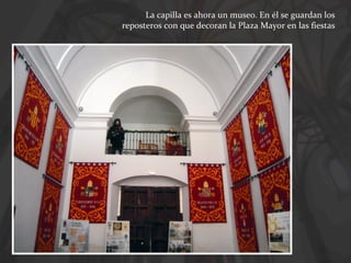 La capilla es ahora un museo. En él se guardan los
reposteros con que decoran la Plaza Mayor en las fiestas

 