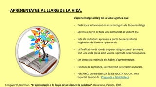 APRENENTATGE AL LLARG DE LA VIDA.
L’aprenentatge al llarg de la vida significa que:
- Participes activament en els continguts de l’aprenentatge
- Aprens a partir de tota una comunitat al voltant teu.
- Tots els ciutadans aprenen a partir de necessitats i
exigències de l’entorn i personals.
- La finalitat no és només superar assignatures i exàmens
sinó una vida plena amb valors i aptituts desenvolupades.
- Ser proactiu: estimula els hàbits d’aprenentatge.
- Estimula la confiança, la creativitat i els valors culturals.
- PER AIXÒ, LA BIBLIOTECA ÉS DE MOLTA AJUDA. Mira
l’apartat també de : Pregunta a la biblioteca
Longworth, Norman. “El aprendizaje a lo largo de la vida en la pràctica”. Barcelona, Paidós, 2005
 