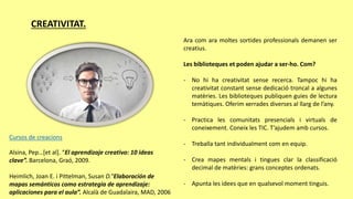 CREATIVITAT.
Ara com ara moltes sortides professionals demanen ser
creatius.
Les biblioteques et poden ajudar a ser-ho. Com?
- No hi ha creativitat sense recerca. Tampoc hi ha
creativitat constant sense dedicació troncal a algunes
matèries. Les biblioteques publiquen guies de lectura
temàtiques. Oferim xerrades diverses al llarg de l’any.
- Practica les comunitats presencials i virtuals de
coneixement. Coneix les TIC. T’ajudem amb cursos.
- Treballa tant individualment com en equip.
- Crea mapes mentals i tingues clar la classificació
decimal de matèries: grans conceptes ordenats.
- Apunta les idees que en qualsevol moment tinguis.
Alsina, Pep…[et al]. “El aprendizaje creativo: 10 ideas
clave”. Barcelona, Graó, 2009.
Heimlich, Joan E. i Pittelman, Susan D.”Elaboración de
mapas semánticos como estrategia de aprendizaje:
aplicaciones para el aula”. Alcalà de Guadalaira, MAD, 2006
Cursos de creacions
 