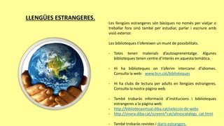 LLENGÜES ESTRANGERES.
Les llengües estrangeres són bàsiques no només per viatjar o
treballar fora sinó també per estudiar, parlar i escriure amb
visió exterior.
Les biblioteques t’ofereixen un munt de possibilitats.
- Totes tenen materials d’autoaprenentatge. Algunes
biblioteques tenen centre d’interès en aquesta temàtica.
- Hi ha biblioteques on t’oferim intercanvi d’idiomes.
Consulta la web: www.bcn.cat/biblioteques
- Hi ha clubs de lectura per adults en llengües estrangeres.
Consulta la nostra pàgina web.
- També trobaràs informació d’institucions i biblioteques
estrangeres a la pàgina web:
- http://bibliotecavirtual.diba.cat/seleccio-de-webs
- http://sinera.diba.cat/screens*cat/altrescatalegs_cat.html
- També trobaràs revistes i diaris estrangers.
 