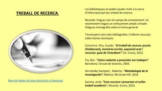 TREBALL DE RECERCA.
Les biblioteques et poden ajudar molt a la cerca
d’informació pel teu treball de recerca.
Recorda: tingues clar els camps de coneixement i et
recomanem tinguis un enfocament ample a través
d’alguna monografia sobre el tema general.
T’ensenyem com citar bibliografies i t’oferim recursos
sobre bones recerques:
Coromina i Pou, Eusebi. “El treball de recerca: procés
d’elaboració, memòria escrita, exposició oral i
recursos: guia de l’estudiant”. Vic: Eumo, 2012.
Fry, Ron. “Cómo redactar y presentar tus trabajos”.
Barcelona: Círculo de lectores, 2003.
Hernández Sampieri, Roberto. “Metodología de la
investigación”. México: Mc.Graw-Hill, 2010
Sancho, Jordi. “Com escriure i presentar el millor
treball acadèmic”. Alicante: Eumo, 2014.
Base de dades de tesis doctorals a Catalunya
 