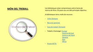 MÓN DEL TREBALL Les biblioteques estan compromeses amb el tema de
recerca de feina. Els joves sou uns dels principals objectius.
A biblioteques teniu molts de recursos:
- Línies bàsiques
- Recursos generals
- Guia de treball i formació
- Treball a l’estranger: Europa
Amèrica del Sud
Amèrica del Nord
Oceania
Àsia
África
- Proves ACTIC
 