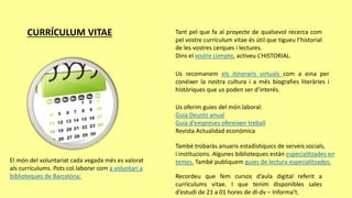 CURRÍCULUM VITAE Tant pel que fa al proyecte de qualsevol recerca com
pel vostre currículum vitae és útil que tigueu l’historial
de les vostres cerques i lectures.
Dins el vostre compte, activeu L’HISTORIAL.
Us recomanem els itineraris virtuals com a eina per
conéixer la nostra cultura i a més biografies literàries i
històriques que us poden ser d’interés.
Us oferim guies del món laboral:
Guia Deusto anual
Guia d’empreses ofereixen treball
Revista Actualidad económica
També trobaràs anuaris estadístiquics de serveis socials,
i institucions. Algunes biblioteques están especialitzades en
temes. També publiquem guies de lectura especialitzades.
Recordeu que fem cursos d’aula digital referit a
currículums vitae. I que tenim disponibles sales
d’estudi de 21 a 01 hores de dl-dv – Informa’t.
El món del voluntariat cada vegada més es valorat
als currículums. Pots col.laborar com a voluntari a
biblioteques de Barcelona:
 