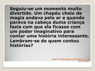 VISITA À BIBLIOTECA MUNICIPALA. L. V.23/04/2010Seguiu-se um momento muito divertido. Um chapéu cheio de magia andava pelo ar e quando parava na cabeça duma criança fazia com que ela ficasse com um poder imaginativo para contar uma história interessante.	Lembram-se de quem contou histórias?