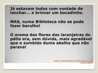 VISITA À BIBLIOTECA MUNICIPALA. L. V.23/04/2010Já estavam todos com vontade de lanchar… e brincar um bocadinho.	MAS, numa Biblioteca não se pode fazer barulho!	O aroma das flores das laranjeiras do pátio era, sem dúvida, mais agradável que o zumbido duma abelha que não parava!  