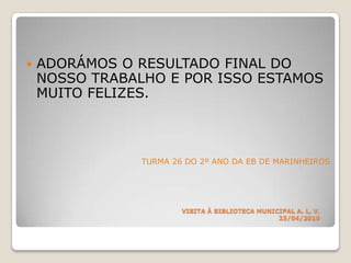 ADORÁMOS O RESULTADO FINAL DO NOSSO TRABALHO E POR ISSO ESTAMOS MUITO FELIZES.TURMA 26 DO 2º ANO DA EB DE MARINHEIROS      VISITA À BIBLIOTECA MUNICIPAL A. L. V.23/04/2010