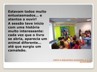 VISITA À BIBLIOTECA MUNICIPALA. L. V.23/04/2010Estavam todos muito entusiasmados… e atentos a ouvir!A sessão teve início com uma história muito interessante: cada vez que o livro se abria, aparecia um animal diferente… até que surgiu um camaleão.  