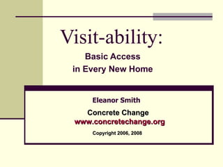 Visit-ability: Basic Access in Every New Home Eleanor Smith Concrete Change www.concre techange.org Copyright 2006, 2008 