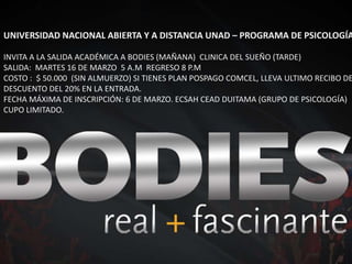 UNIVERSIDAD NACIONAL ABIERTA Y A DISTANCIA UNAD – PROGRAMA DE PSICOLOGÍA INVITA A LA SALIDA ACADÉMICA A BODIES (MAÑANA)  CLINICA DEL SUEÑO (TARDE) SALIDA:  MARTES 16 DE MARZO  5 A.M  REGRESO 8 P.M COSTO :  $ 50.000  (SIN ALMUERZO) SI TIENES PLAN POSPAGO COMCEL, LLEVA ULTIMO RECIBO DE PAGO. DESCUENTO DEL 20% EN LA ENTRADA. FECHA MÁXIMA DE INSCRIPCIÓN: 6 DE MARZO. ECSAH CEAD DUITAMA (GRUPO DE PSICOLOGÍA) CUPO LIMITADO. 