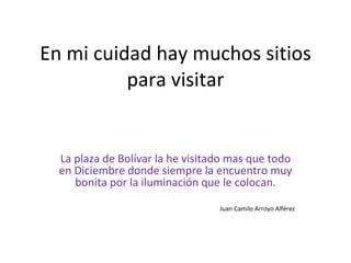 En mi cuidad hay muchos sitios para visitar La plaza de Bolívar la he visitado mas que todo en Diciembre donde siempre la encuentro muy bonita por la iluminación que le colocan. Juan Camilo Arroyo Alférez 