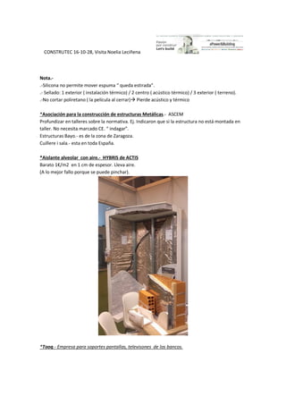 CONSTRUTEC 16-10-28, Visita Noelia Leciñena
Nota.-
.-Silicona no permite mover espuma “ queda estirada”.
.- Sellado: 1 exterior ( instalación térmico) / 2 centro ( acústico térmico) / 3 exterior ( terreno).
.-No cortar poliretano ( la película al cerrar) Pierde acústico y térmico
*Asociación para la construcción de estructuras Metálicas.- ASCEM
Profundizar en talleres sobre la normativa. Ej. Indicaron que si la estructura no está montada en
taller. No necesita marcado CE. “ indagar”.
Estructuras Bayo.- es de la zona de Zaragoza.
Cuillere i sala.- esta en toda España.
*Aislante alveolar con aire.- HYBRIS de ACTIS
Barato 1€/m2 en 1 cm de espesor. Lleva aire.
(A lo mejor fallo porque se puede pinchar).
*Tooq.- Empresa para soportes pantallas, televisones de los bancos.
 