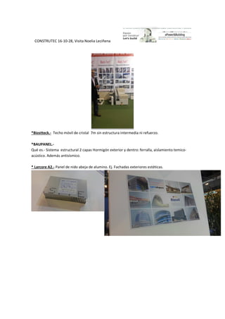 CONSTRUTEC 16-10-28, Visita Noelia Leciñena
*Biostteck.- Techo móvil de cristal 7m sin estructura intermedia ni refuerzo.
*BAUPANEL.-
Qué es.- Sistema estructural 2 capas Hormigón exterior y dentro: ferralla, aislamiento temico-
acústico. Además antisísmico.
* Larcore A2.- Panel de nido abeja de alumino. Ej. Fachadas exteriores estéticas.
 