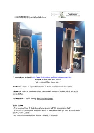 CONSTRUTEC 16-10-28, Visita Noelia Leciñena
*Laminas Protector Solar.- http://www.slideshare.net/lecilop/acusticay-energiacero
Recuerda en este-oeste. Bajo emisivo.
( Alta resistencia/ Bajo Factor solar)
*Globovac.- Sistema de aspiración de central . Ej dentro pared aspirador. Verse folleto.
*Arlita.- ver folleto de los diferentes usos. Recuerda el caso de fuga pared y lo malo que no se
apreciaba fuga.
* Adhesivo CT1.- Verse catalogo sirve hasta debajo agua.
DUDA VARIAS:
.-A Fernando de Docer ¿Cuándo emplear una cubierta EPDM o tipo plástica: PVC?
.- A Julio Tortosa Preguntar del sistema estructural BAUPANEL: ventajas características de este
sistema, tiempo, coste.
.- DIT ( documento de idoneidad técnica) Cuando es necesario.
 