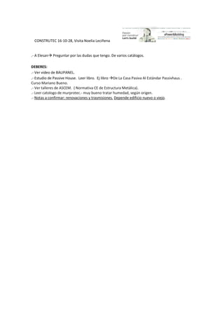 CONSTRUTEC 16-10-28, Visita Noelia Leciñena
.- A Elesan Preguntar por las dudas que tengo. De varios catálogos.
DEBERES:
.- Ver video de BAUPANEL.
.- Estudio de Passive House. Leer libro. Ej libro De La Casa Pasiva Al Estándar Passivhaus .
Curso Mariano Bueno.
.- Ver talleres de ASCEM. ( Normativa CE de Estructura Metálica).
.- Leer catologo de murprotec.- muy bueno tratar humedad, según origen.
.- Notas a confirmar: renovaciones y trasmisiones. Depende edificio nuevo o viejo.
 