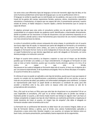 Los seres vivos usan diferentes tipos de lenguaje a la hora de transmitir algún tipo de idea; en los
seres humanos predominan varios tipos de lenguaje que a su vez se perfeccionan entre sí.
El lenguaje no verbal es aquella que no está forjada con las palabras, sino que se da a entender a
través de los gestos del cuerpo, expresiones faciales, posturas, olores, movimientos repentinos
voluntarios o involuntarios, el espacio que nos separa del otro, la presentación personal, nuestro
estado de ánimo, el hablar despacio o hacerlo rápido y demás herramientas que el cuerpo es
capaz de ofrecer.
El objetivo principal para esta visita al consultorio jurídico era de percibir todo este tipo de
corporalidad en un espacio donde nos podemos sentir identificados y relacionados directamente,
donde se pueden ver las reacciones o el tipo de situaciones a las que estaremos expuestos en un
futuro próximo y donde vamos a tener herramientas para reaccionar de una manera másóptimay
con más conciencia hacia los demás.
La visita al consultorio jurídico estuvo compuesta de varias etapas, la socialización con el usuario
que busca algún tipo de ayuda, la respuesta por parte del abogado en formación y el constante y
nutrido flujo de información entre ambos, así como la presentación personal. Por parte del
abogado en formación formal. Como se venía trabajando en horas de clase, la presentación juega
un papel fundamental ya que denota seguridad por parte del abogado en formación, así como
denota prestigio a la institución como tal.
Al llegar el usuario toma asiento y se dispone a exponer su caso con el mayor uso de detalles
posibles que le brinden una solidez y un mejor entendimiento. El abogado en formación en este
caso se nota un tanto mecánico, puesto que no presta mucha atención, apenas si lo mira; él se
centra en copiar lo que este le brinda.
Hay pausas en las cuales el abogado en formación deja solo al usuario, lo hace con el objetivo de ir
por una asesoría especializada, la de la profesora encargada. Pero no ofrece disculpas ni le explica
al usuario el motivo de su ausencia.
En últimas el caso no puede ser aplicable a este tipo de temática, puesto que el caso que expone el
usuario no cumple con las especificaciones y parámetros tratados allí en ese recinto, ya que se
trata de una persona de edad, que padece una enfermedad catalogada como alzhéimer. La esposa
en representación pide hacer un papel donde se demuestre su condición de salud, para ella
acceder a beneficio ante la ley, pero como se expuso antes este proceso se sale de la
jurisprudencia del consultorio.
Pero, ¿Por qué no se hace un filtro para que este tipo de situaciones no se presenten? Al ser un
caso inaplicable al consultorio, ¿Por qué no se toman medidas para no perder ese tiempo y
hacérselo perder al usuario, y del mismo modo invertir ese tiempo en alguien más? ¿Se hace un
trabajo competente al asignar ese tipo de citas? Además ¿es realmente pertinente y respetuoso el
modo mecánico de tratar al usuario, sin ningún tipo de empatía? ¿No debe el abogado en
formación estudiar sobre la temática de la cita?
La formación de un profesional del derecho se debe hacer de una manera integral, debe ser un
tipo de formación idónea y optima, que le brinde unos valores fundamentales aplicables a
situaciones y casos como éste. Denotar respeto a sus usuarios, en campos tan básicos como un
buen trato, una buena presentación, puntualidad y buena exposición de los argumentos.
 