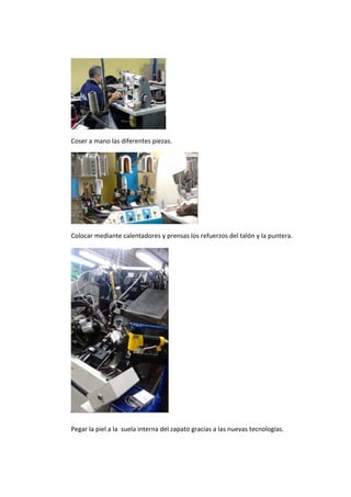  




                                   
Coser a mano las diferentes piezas. 




                                                 
Colocar mediante calentadores y prensas los refuerzos del talón y la puntera. 




                                       
Pegar la piel a la  suela interna del zapato gracias a las nuevas tecnologías. 
 