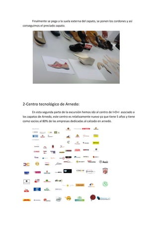 Finalmente se pega a la suela externa del zapato, se ponen los cordones y así 
conseguimos el preciado zapato. 




                                                                          
 

 

2‐Centro tecnológico de Arnedo: 
       En esta segunda parte de la excursión hemos ido al centro de I+D+I  asociado a 
los zapatos de Arnedo, este centro es relativamente nuevo ya que tiene 5 años y tiene 
como socios al 80% de las empresas dedicadas al calzado en arnedo. 




                                                                    
 