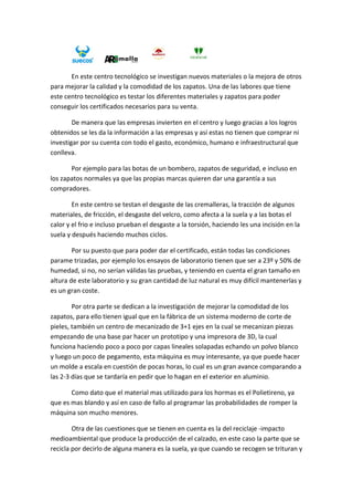  
       En este centro tecnológico se investigan nuevos materiales o la mejora de otros 
para mejorar la calidad y la comodidad de los zapatos. Una de las labores que tiene 
este centro tecnológico es testar los diferentes materiales y zapatos para poder 
conseguir los certificados necesarios para su venta. 

        De manera que las empresas invierten en el centro y luego gracias a los logros 
obtenidos se les da la información a las empresas y así estas no tienen que comprar ni 
investigar por su cuenta con todo el gasto, económico, humano e infraestructural que 
conlleva.  

       Por ejemplo para las botas de un bombero, zapatos de seguridad, e incluso en 
los zapatos normales ya que las propias marcas quieren dar una garantía a sus 
compradores. 

        En este centro se testan el desgaste de las cremalleras, la tracción de algunos 
materiales, de fricción, el desgaste del velcro, como afecta a la suela y a las botas el 
calor y el frio e incluso prueban el desgaste a la torsión, haciendo les una incisión en la 
suela y después haciendo muchos ciclos. 

        Por su puesto que para poder dar el certificado, están todas las condiciones 
parame trizadas, por ejemplo los ensayos de laboratorio tienen que ser a 23º y 50% de 
humedad, si no, no serían válidas las pruebas, y teniendo en cuenta el gran tamaño en 
altura de este laboratorio y su gran cantidad de luz natural es muy difícil mantenerlas y 
es un gran coste. 

        Por otra parte se dedican a la investigación de mejorar la comodidad de los 
zapatos, para ello tienen igual que en la fábrica de un sistema moderno de corte de 
pieles, también un centro de mecanizado de 3+1 ejes en la cual se mecanizan piezas 
empezando de una base par hacer un prototipo y una impresora de 3D, la cual 
funciona haciendo poco a poco por capas lineales solapadas echando un polvo blanco 
y luego un poco de pegamento, esta máquina es muy interesante, ya que puede hacer 
un molde a escala en cuestión de pocas horas, lo cual es un gran avance comparando a 
las 2‐3 días que se tardaría en pedir que lo hagan en el exterior en aluminio. 

       Como dato que el material mas utilizado para los hormas es el Polietireno, ya 
que es mas blando y así en caso de fallo al programar las probabilidades de romper la 
máquina son mucho menores. 

        Otra de las cuestiones que se tienen en cuenta es la del reciclaje ‐impacto 
medioambiental que produce la producción de el calzado, en este caso la parte que se 
recicla por decirlo de alguna manera es la suela, ya que cuando se recogen se trituran y 
 